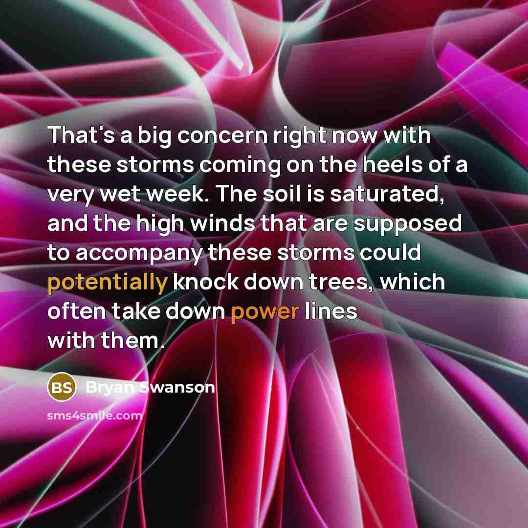 “That's a big concern right now with these storms coming on the heels of a very wet week. The soil is saturated, and the high winds that are supposed to accompany these storms could potentially knock down trees, which often take down power lines with them.” quote by Bryan Swanson