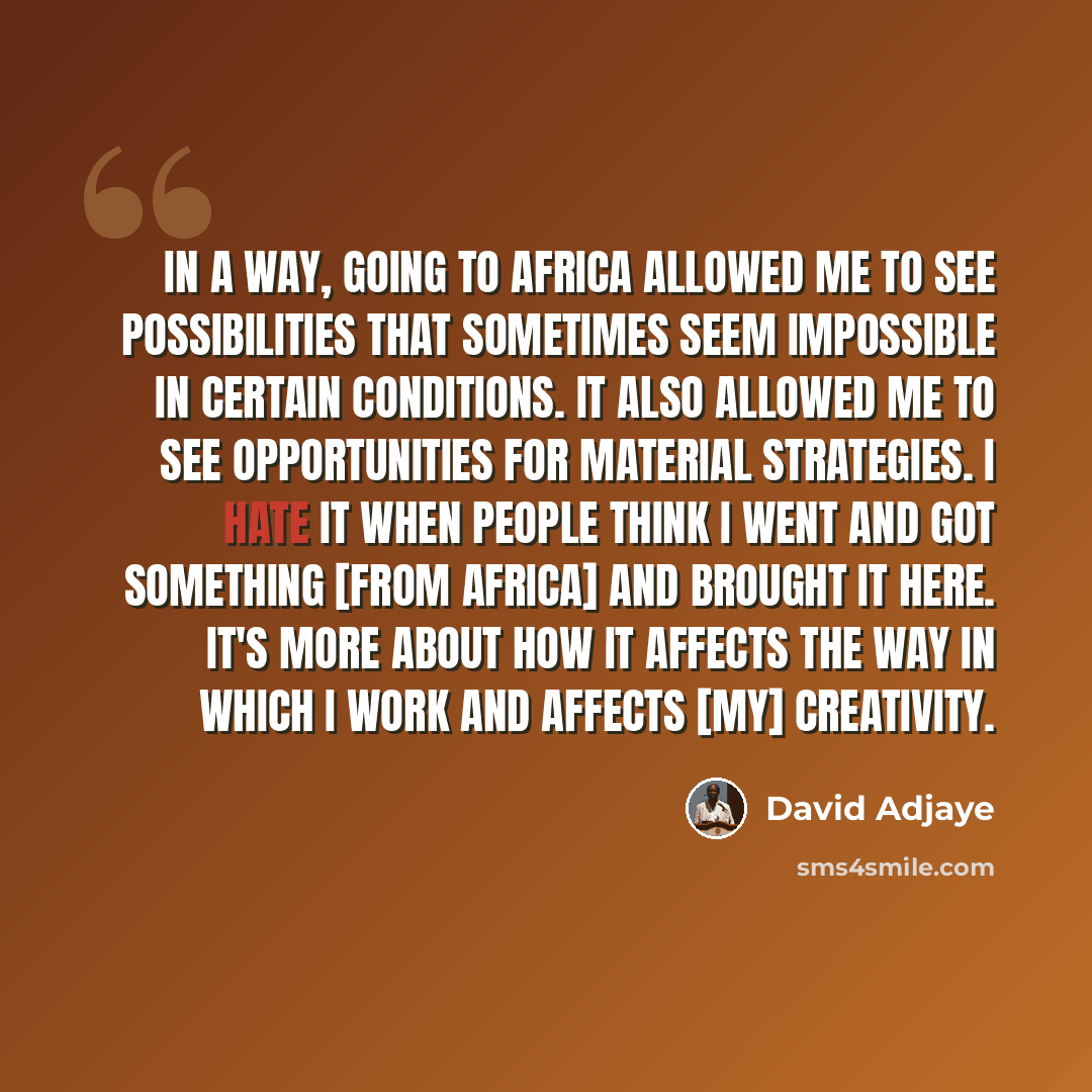 “In a way, going to Africa allowed me to see possibilities that sometimes seem impossible in certain conditions. It also allowed me to see opportunities for material strategies. I hate it when people think I went and got something [from Africa] and brought it here. It's more about how it affects…” quote by David Adjaye