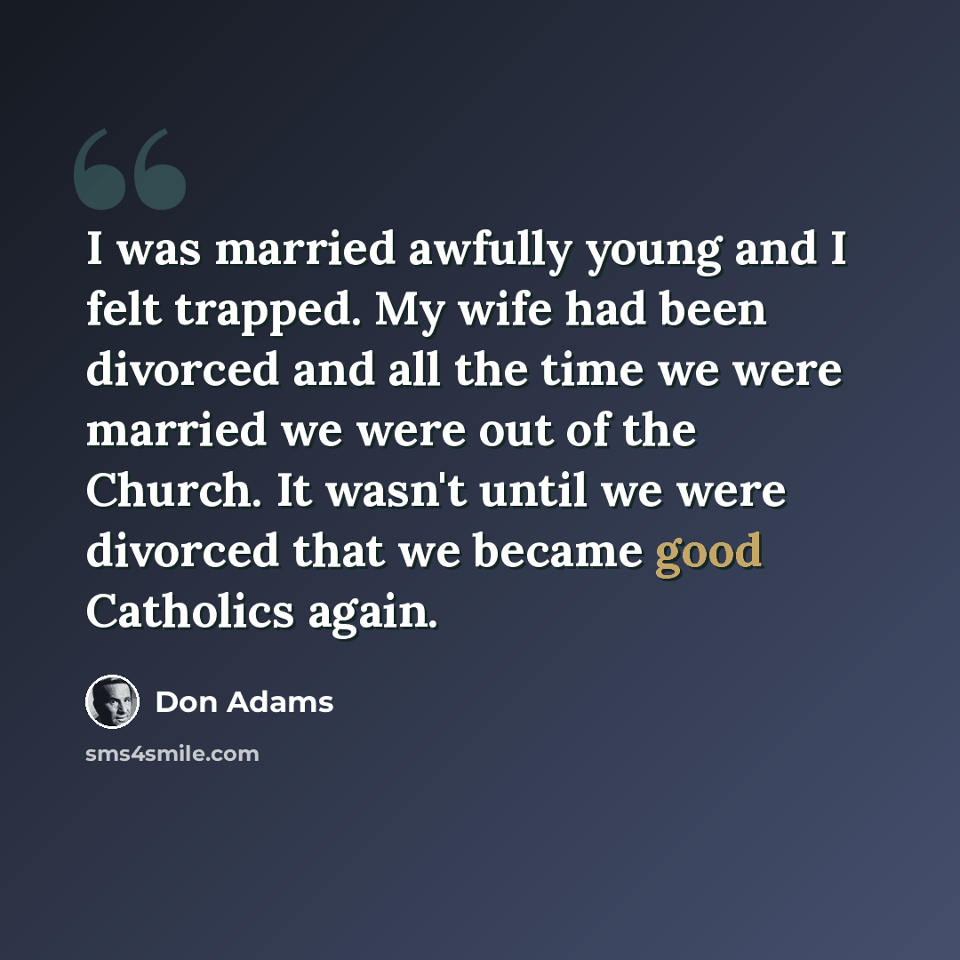 “I was married awfully young and I felt trapped. My wife had been divorced and all the time we were married we were out of the Church. It wasn't until we were divorced that we became good Catholics again.” quote by Don Adams