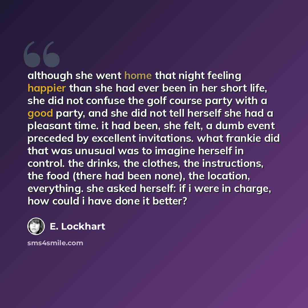 “although she went home that night feeling happier than she had ever been in her short life, she did not confuse the golf course party with a good party, and she did not tell herself she had a pleasant time. it had been, she felt, a dumb event preceded by excellent invitations. what frankie did…” quote by E. Lockhart