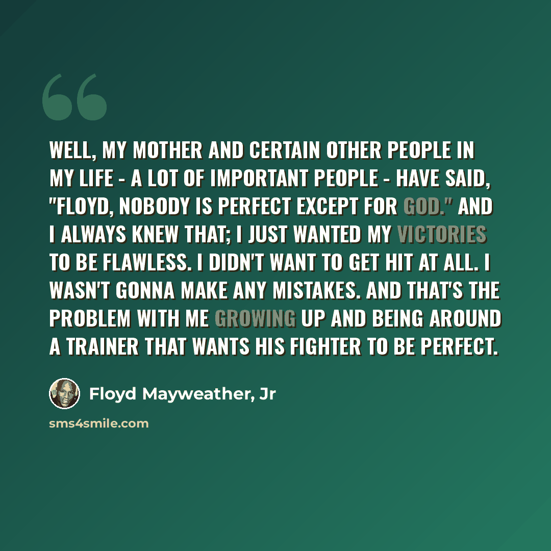 “Well, my mother and certain other people in my life - a lot of important people - have said, "Floyd, nobody is perfect except for god." And I always knew that; I just wanted my victories to be flawless. I didn't want to get hit at all. I wasn't gonna make any mistakes. And that's the problem with…” quote by Floyd Mayweather, Jr