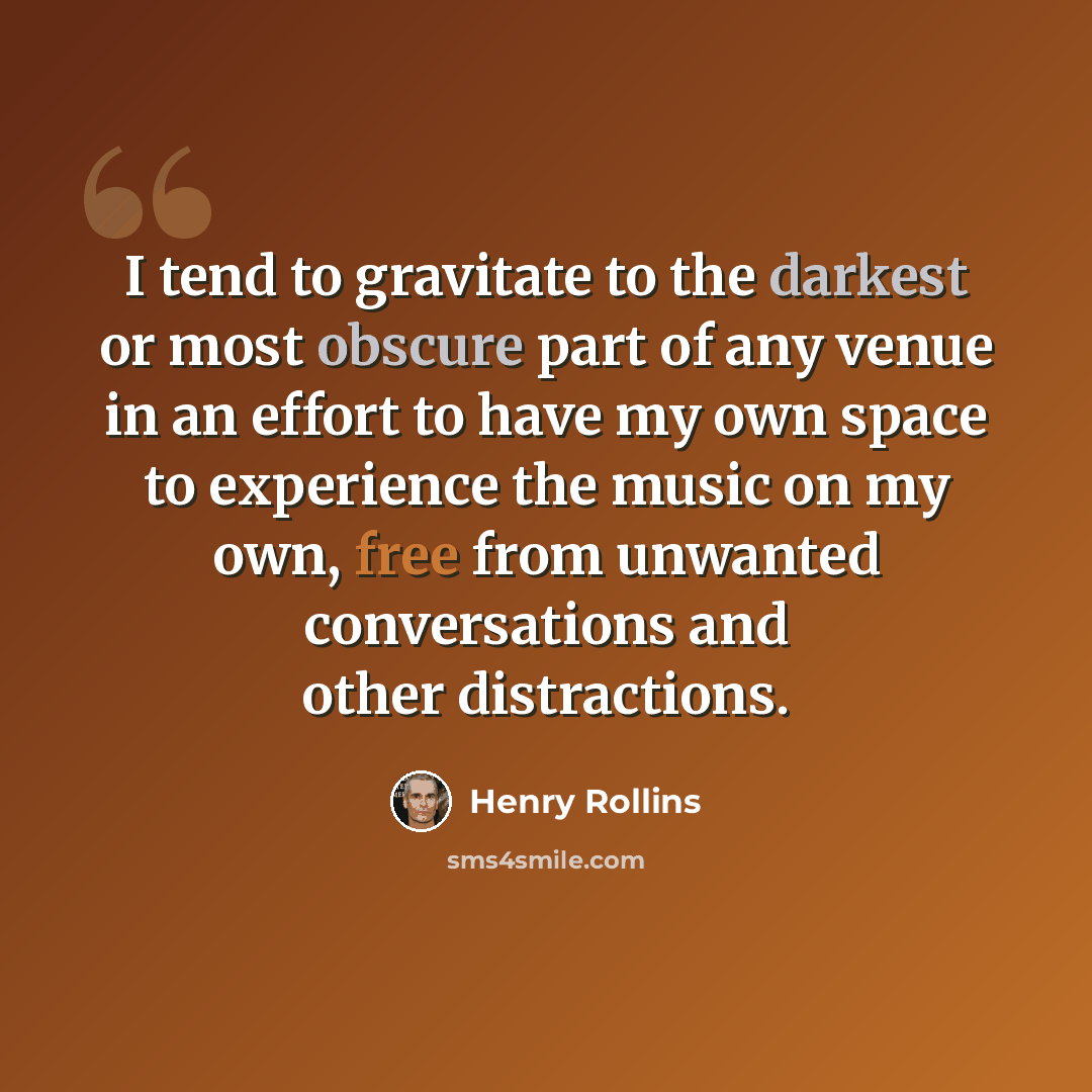 “I tend to gravitate to the darkest or most obscure part of any venue in an effort to have my own space to experience the music on my own, free from unwanted conversations and other distractions.” quote by Henry Rollins