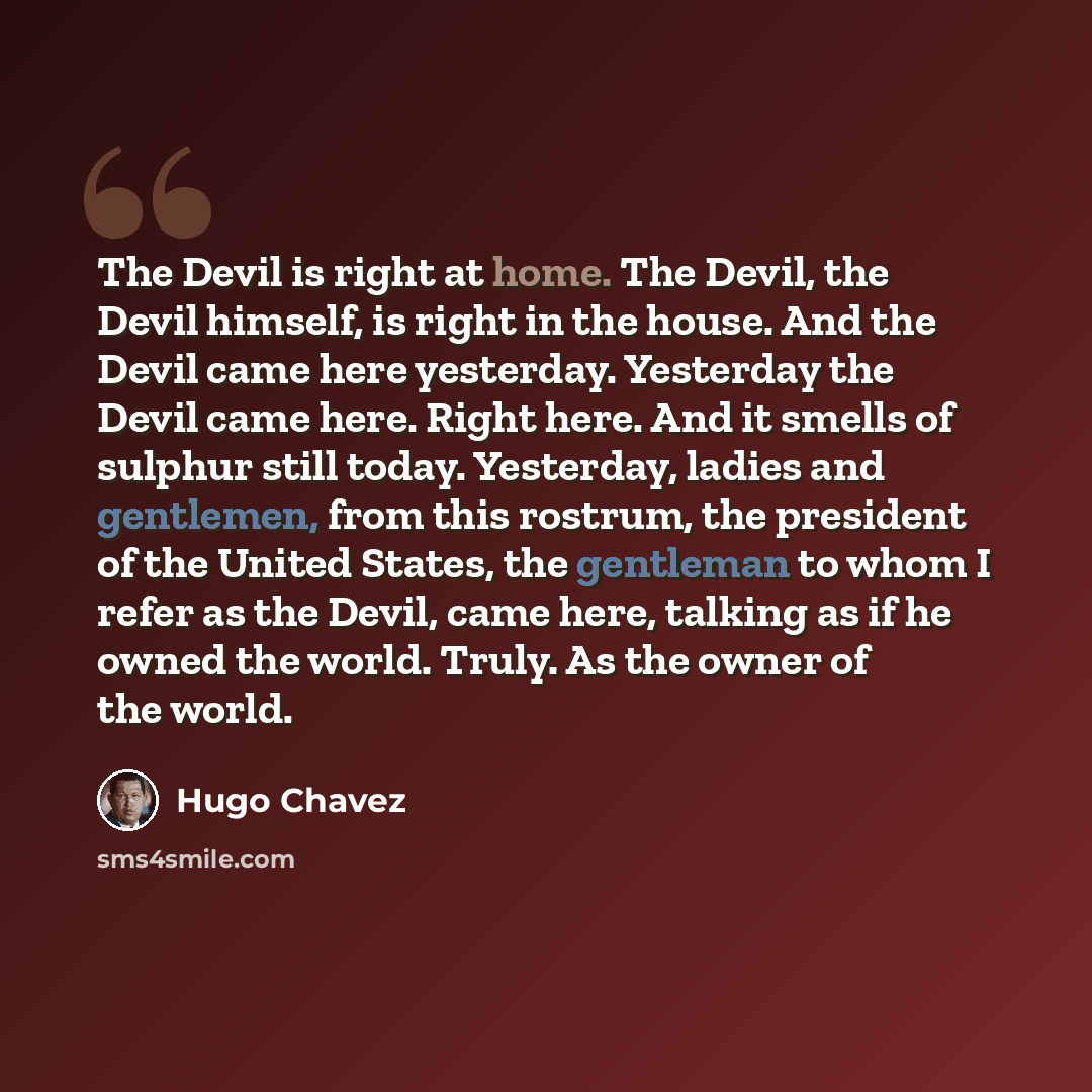 “The Devil is right at home. The Devil, the Devil himself, is right in the house. And the Devil came here yesterday. Yesterday the Devil came here. Right here. And it smells of sulphur still today. Yesterday, ladies and gentlemen, from this rostrum, the president of the United States, the gentleman…” quote by Hugo Chavez