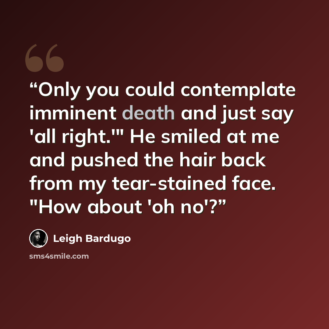 “Only you could contemplate imminent death and just say 'all right.'" He smiled at me and pushed the hair back from my tear-stained face. "How about 'oh no'?” quote by Leigh Bardugo