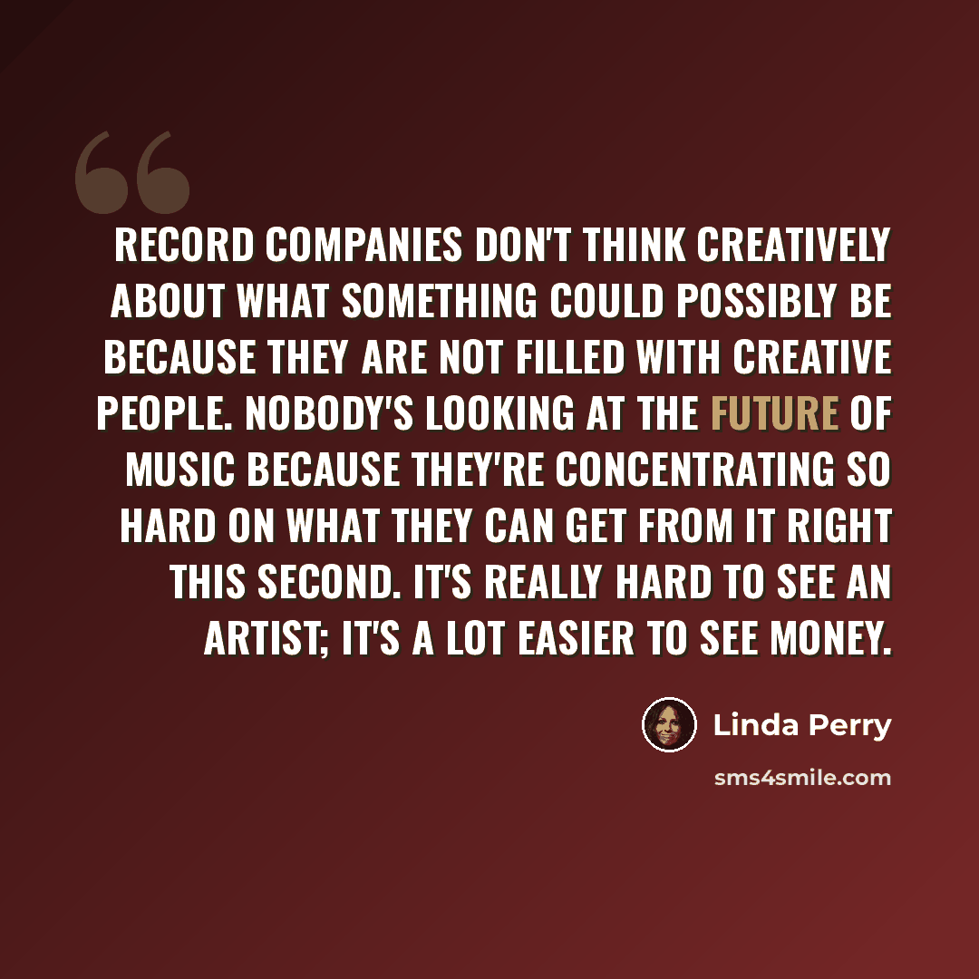 “Record companies don't think creatively about what something could possibly be because they are not filled with creative people. Nobody's looking at the future of music because they're concentrating so hard on what they can get from it right this second. It's really hard to see an artist; it's a…” quote by Linda Perry