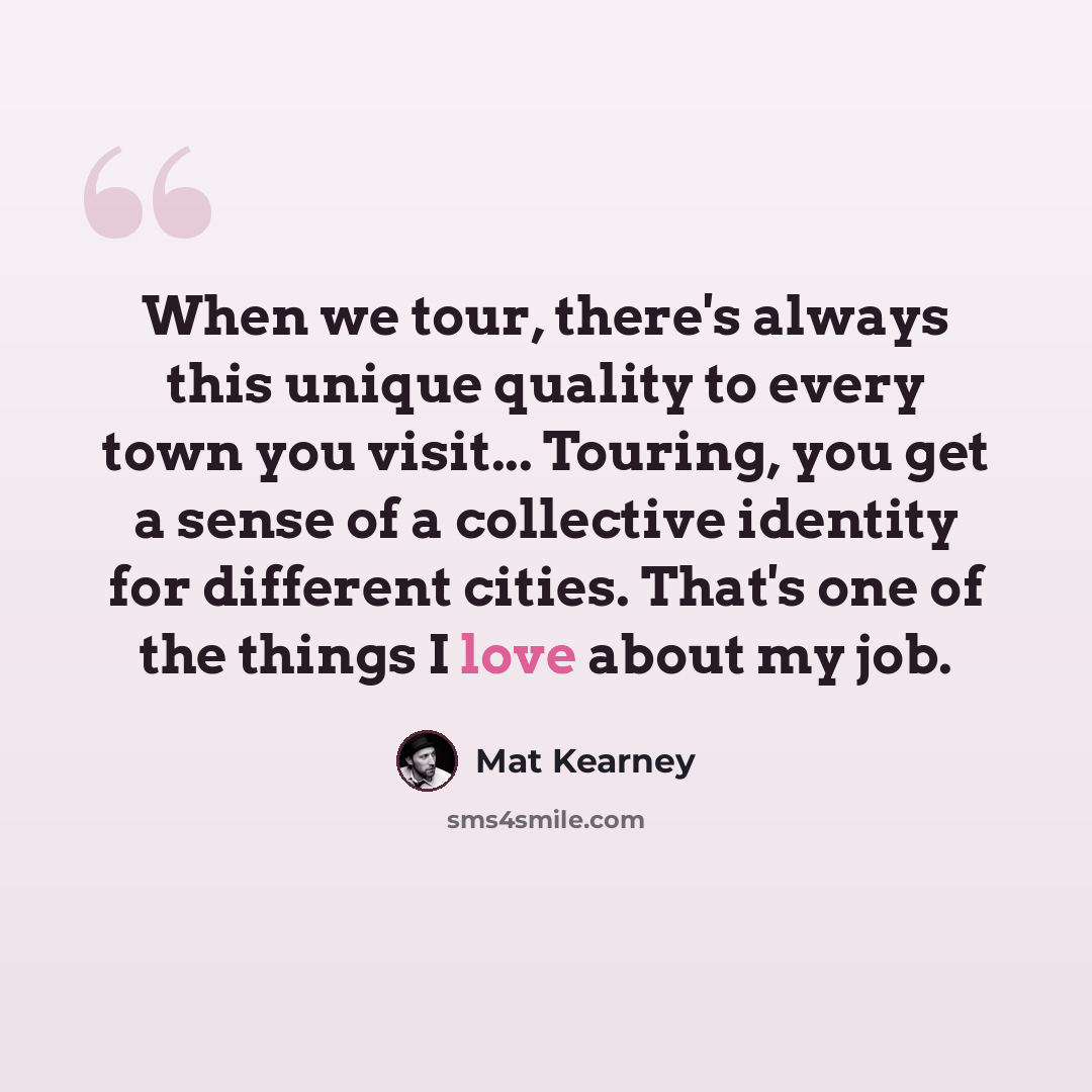 “When we tour, there's always this unique quality to every town you visit... Touring, you get a sense of a collective identity for different cities. That's one of the things I love about my job.” quote by Mat Kearney