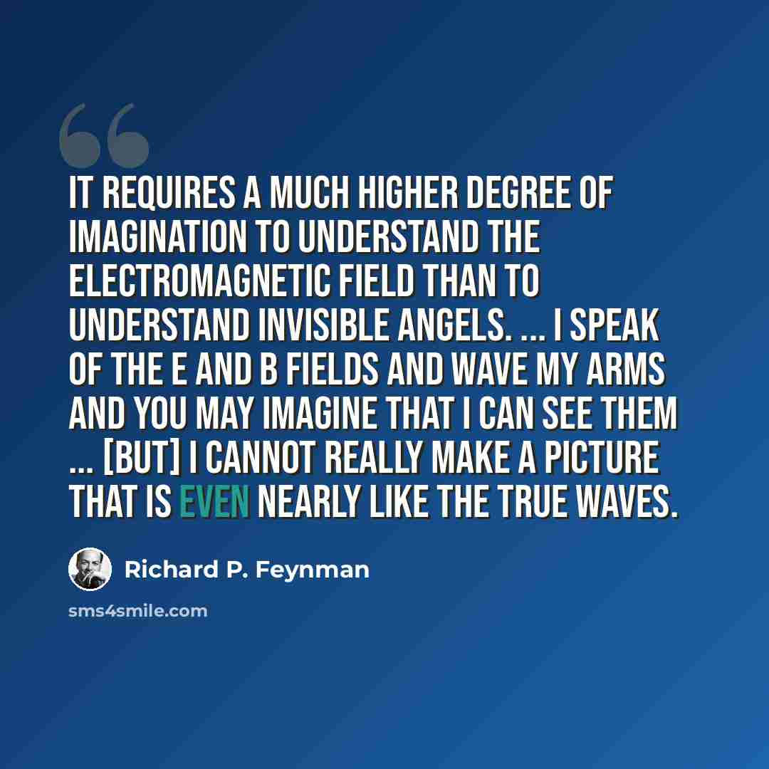 “It requires a much higher degree of imagination to understand the electromagnetic field than to understand invisible angels. ... I speak of the E and B fields and wave my arms and you may imagine that I can see them ... [but] I cannot really make a picture that is even nearly like the true waves.” quote by Richard P. Feynman