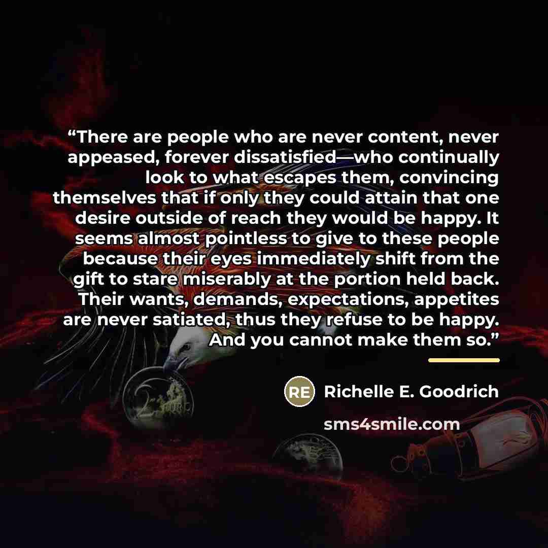 “There are people who are never content, never appeased, forever dissatisfied—who continually look to what escapes them, convincing themselves that if only they could attain that one desire outside of reach they would be happy. It seems almost pointless to give to these people because their eyes…” quote by Richelle E. Goodrich