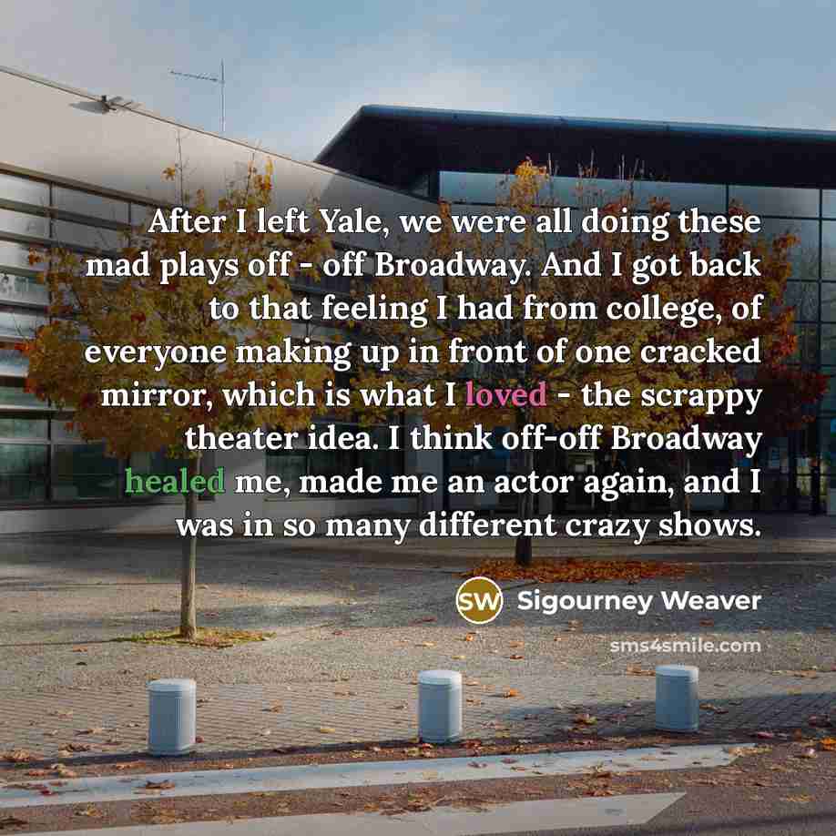 “After I left Yale, we were all doing these mad plays off - off Broadway. And I got back to that feeling I had from college, of everyone making up in front of one cracked mirror, which is what I loved - the scrappy theater idea. I think off-off Broadway healed me, made me an actor again, and I was…” quote by Sigourney Weaver