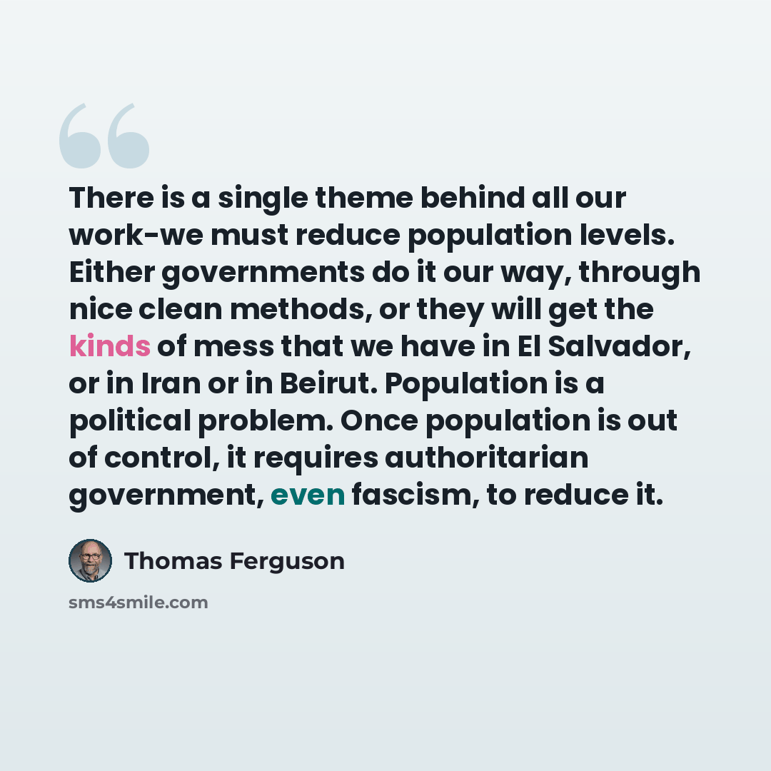 “There is a single theme behind all our work-we must reduce population levels. Either governments do it our way, through nice clean methods, or they will get the kinds of mess that we have in El Salvador, or in Iran or in Beirut. Population is a political problem. Once population is out of control…” quote by Thomas Ferguson