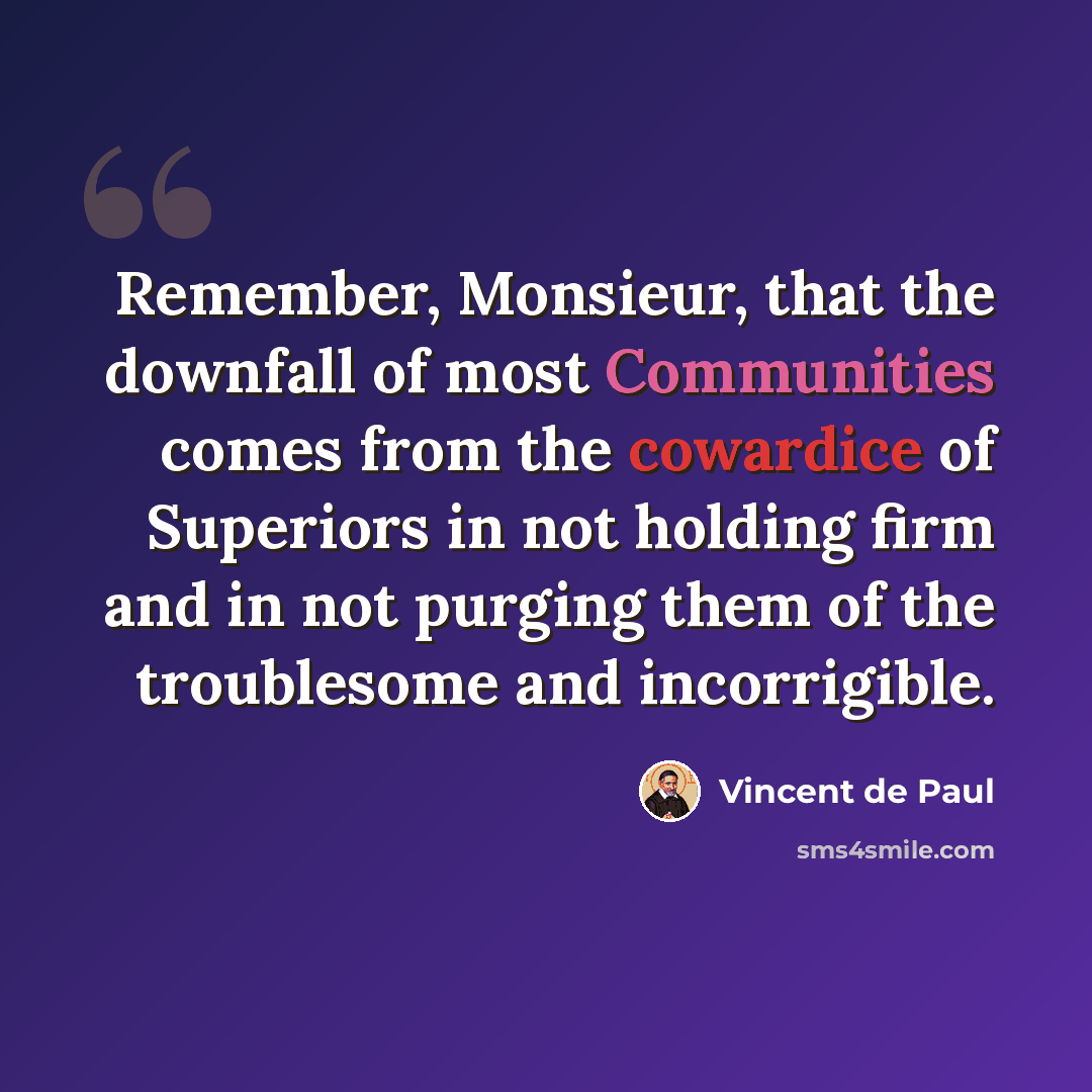 “Remember, Monsieur, that the downfall of most Communities comes from the cowardice of Superiors in not holding firm and in not purging them of the troublesome and incorrigible.” quote by Vincent de Paul
