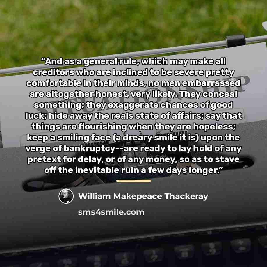 “And as a general rule, which may make all creditors who are inclined to be severe pretty comfortable in their minds, no men embarrassed are altogether honest, very likely. They conceal something; they exaggerate chances of good luck; hide away the reals state of affairs; say that things are…” quote by William Makepeace Thackeray