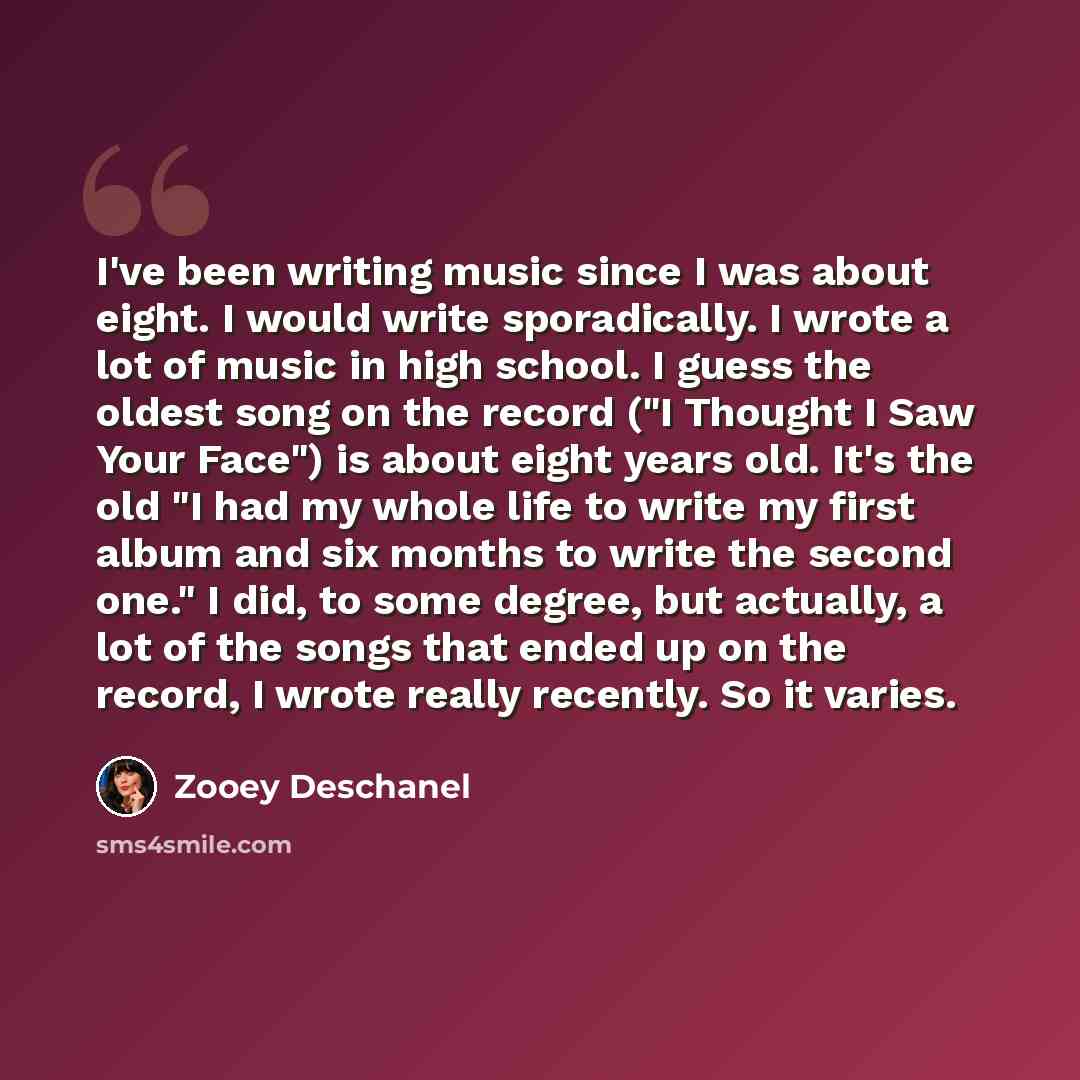 “I've been writing music since I was about eight. I would write sporadically. I wrote a lot of music in high school. I guess the oldest song on the record ("I Thought I Saw Your Face") is about eight years old. It's the old "I had my whole life to write my first album and six months to write the…” quote by Zooey Deschanel