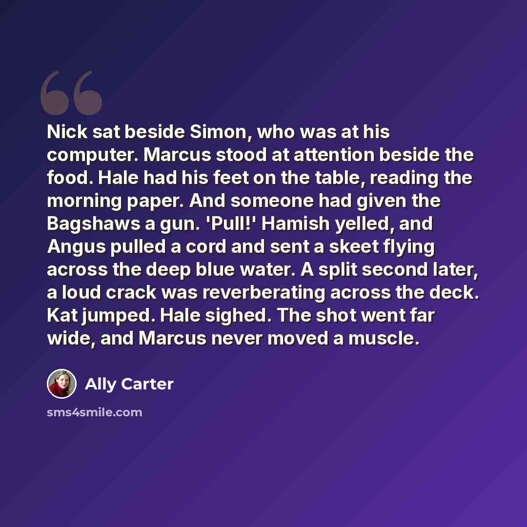 “Nick sat beside Simon, who was at his computer. Marcus stood at attention beside the food. Hale had his feet on the table, reading the morning paper. And someone had given the Bagshaws a gun. 'Pull!' Hamish yelled, and Angus pulled a cord and sent a skeet flying across the deep blue water. A split…” quote by Ally Carter