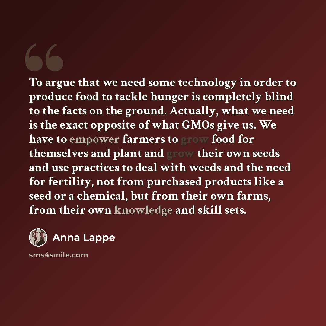“To argue that we need some technology in order to produce food to tackle hunger is completely blind to the facts on the ground. Actually, what we need is the exact opposite of what GMOs give us. We have to empower farmers to grow food for themselves and plant and grow their own seeds and use…” quote by Anna Lappe