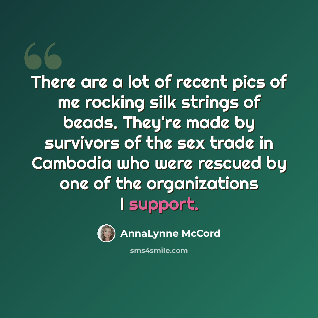 “There are a lot of recent pics of me rocking silk strings of beads. They're made by survivors of the sex trade in Cambodia who were rescued by one of the organizations I support.” quote by AnnaLynne McCord