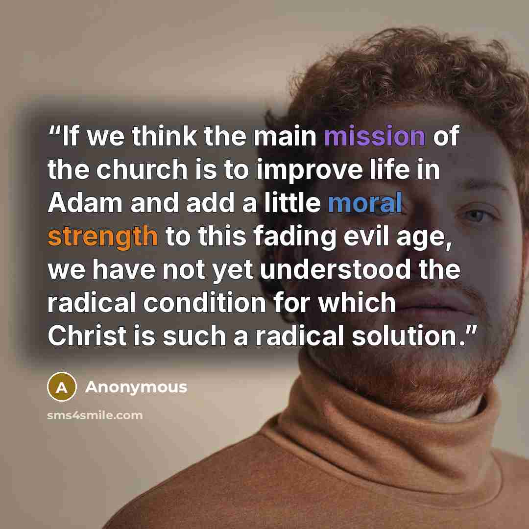 “If we think the main mission of the church is to improve life in Adam and add a little moral strength to this fading evil age, we have not yet understood the radical condition for which Christ is such a radical solution.” quote by Anonymous