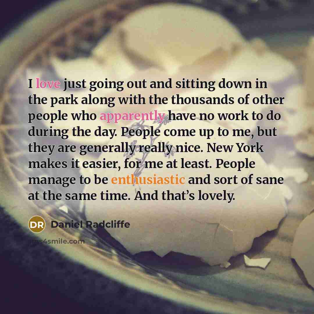 “I love just going out and sitting down in the park along with the thousands of other people who apparently have no work to do during the day. People come up to me, but they are generally really nice. New York makes it easier, for me at least. People manage to be enthusiastic and sort of sane at…” quote by Daniel Radcliffe