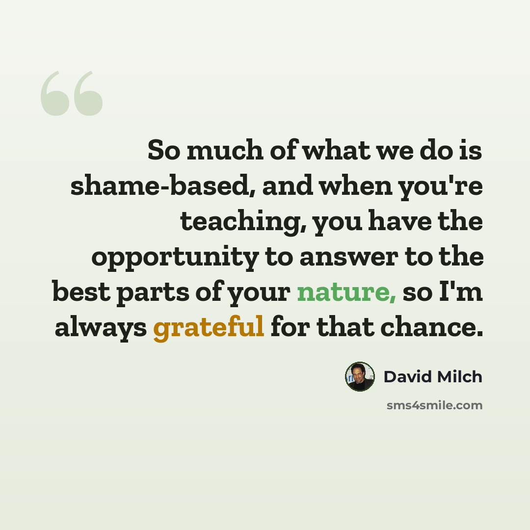 “So much of what we do is shame-based, and when you're teaching, you have the opportunity to answer to the best parts of your nature, so I'm always grateful for that chance.” quote by David Milch