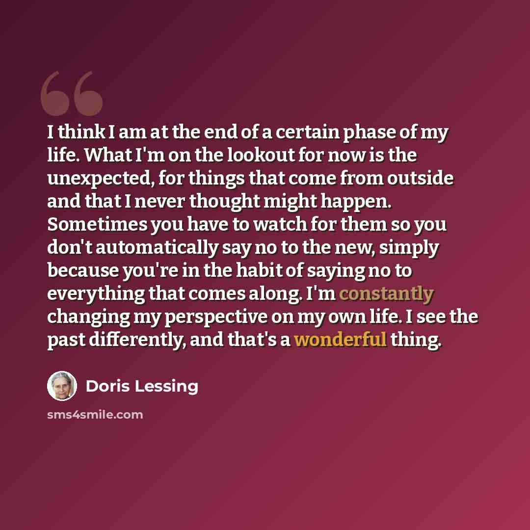 “I think I am at the end of a certain phase of my life. What I'm on the lookout for now is the unexpected, for things that come from outside and that I never thought might happen. Sometimes you have to watch for them so you don't automatically say no to the new, simply because you're in the habit…” quote by Doris Lessing