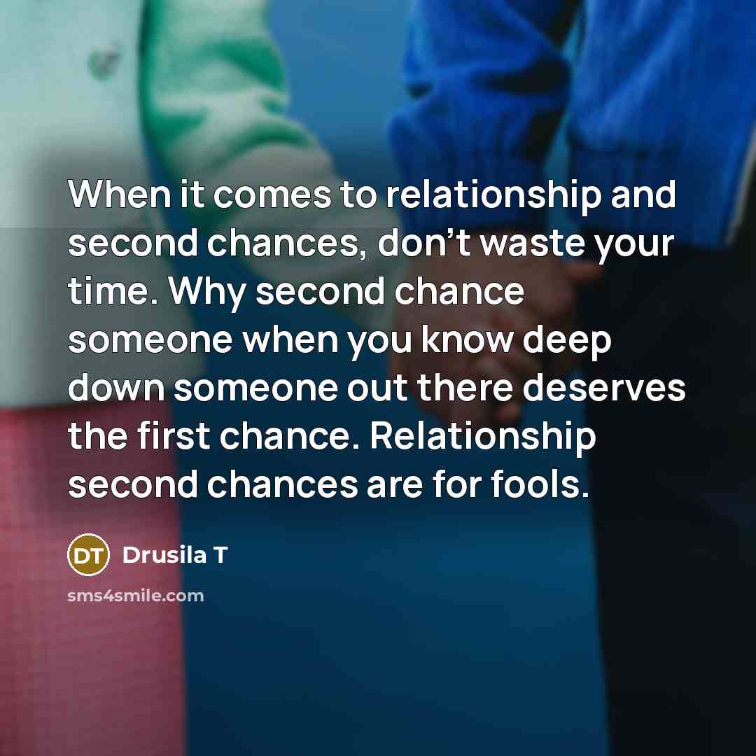 “When it comes to relationship and second chances, don't waste your time. Why second chance someone when you know deep down someone out there deserves the first chance. Relationship second chances are for fools.” quote by Drusila T