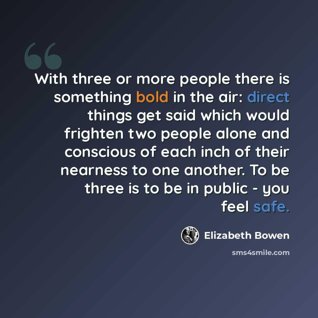 “With three or more people there is something bold in the air: direct things get said which would frighten two people alone and conscious of each inch of their nearness to one another. To be three is to be in public - you feel safe.” quote by Elizabeth Bowen