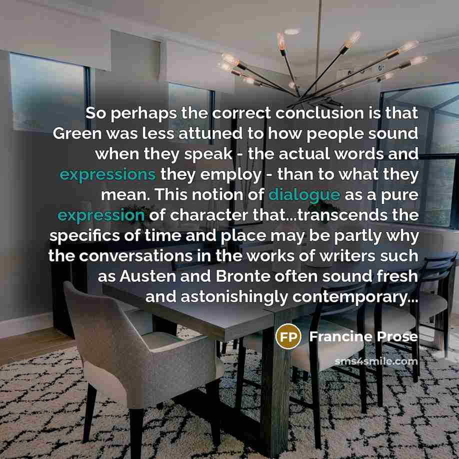 “So perhaps the correct conclusion is that Green was less attuned to how people sound when they speak - the actual words and expressions they employ - than to what they mean. This notion of dialogue as a pure expression of character that...transcends the specifics of time and place may be partly…” quote by Francine Prose