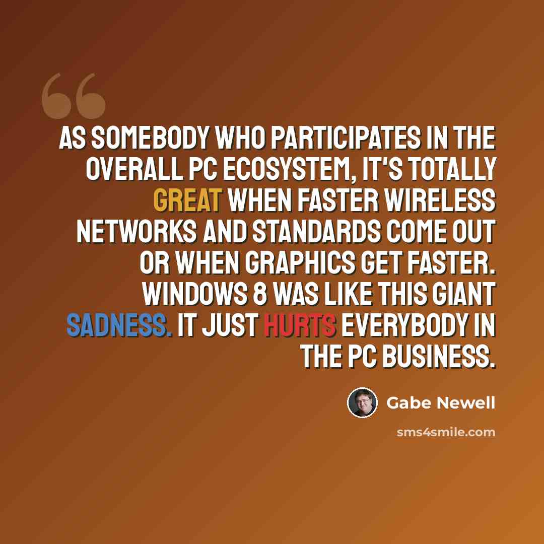 “As somebody who participates in the overall PC ecosystem, it's totally great when faster wireless networks and standards come out or when graphics get faster. Windows 8 was like this giant sadness. It just hurts everybody in the PC business.” quote by Gabe Newell