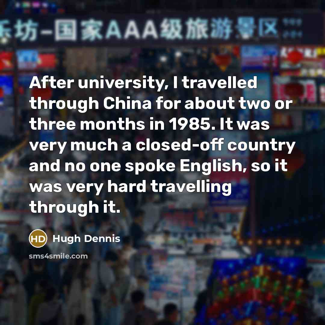 “After university, I travelled through China for about two or three months in 1985. It was very much a closed-off country and no one spoke English, so it was very hard travelling through it.” quote by Hugh Dennis