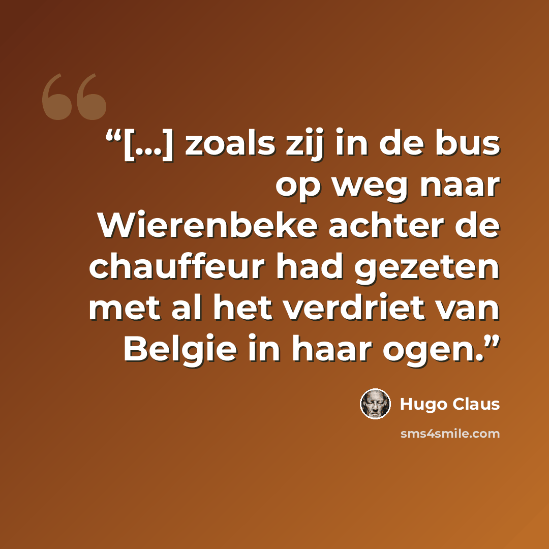 “[...] zoals zij in de bus op weg naar Wierenbeke achter de chauffeur had gezeten met al het verdriet van Belgie in haar ogen.” quote by Hugo Claus