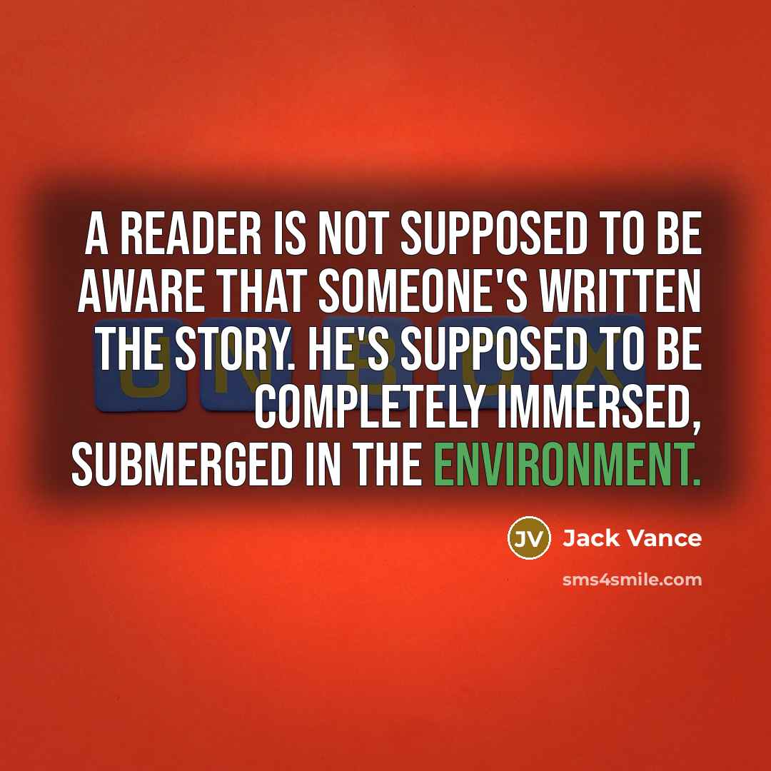 “A reader is not supposed to be aware that someone's written the story. He's supposed to be completely immersed, submerged in the environment.” quote by Jack Vance