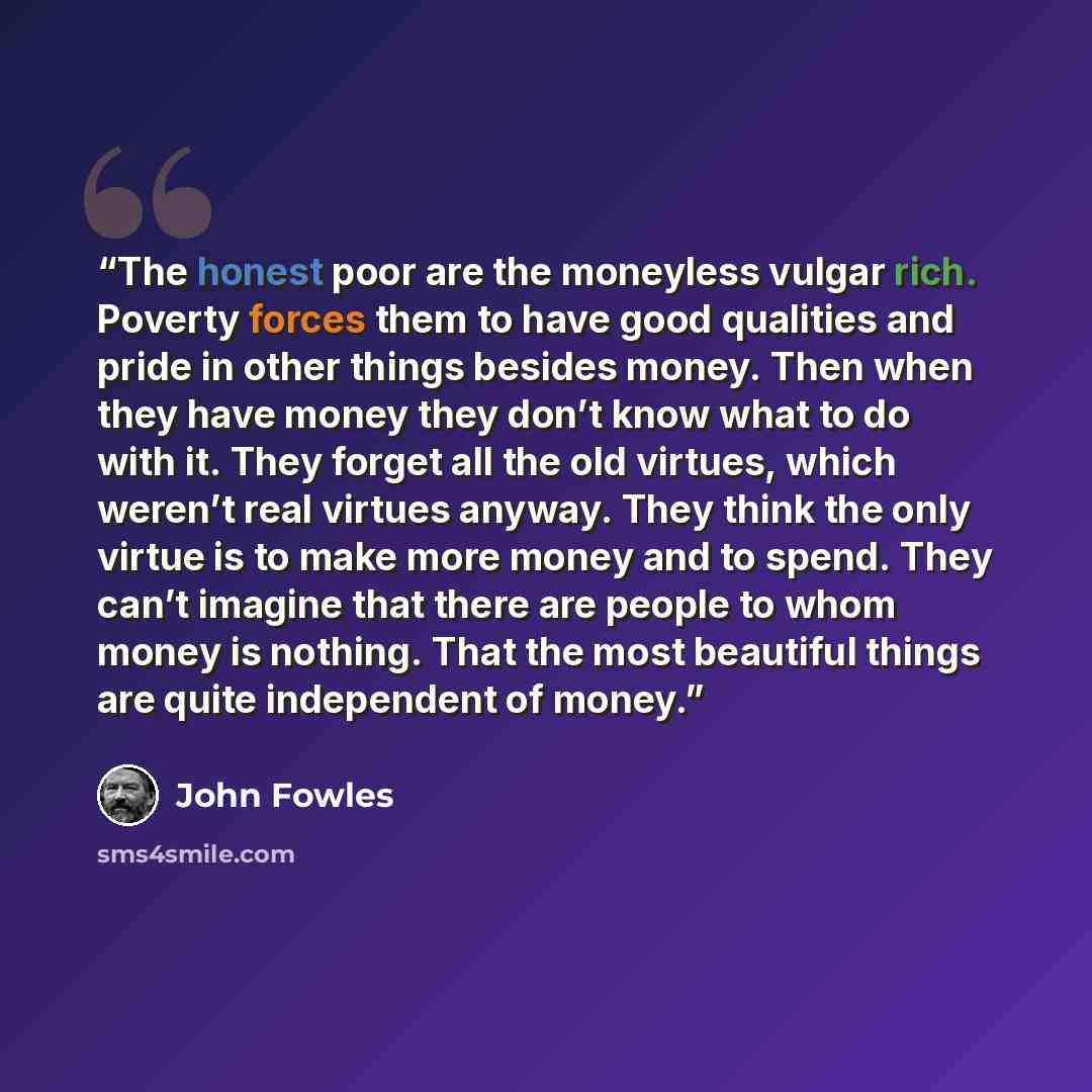 “The honest poor are the moneyless vulgar rich. Poverty forces them to have good qualities and pride in other things besides money. Then when they have money they don’t know what to do with it. They forget all the old virtues, which weren’t real virtues anyway. They think the only virtue is to make…” quote by John Fowles