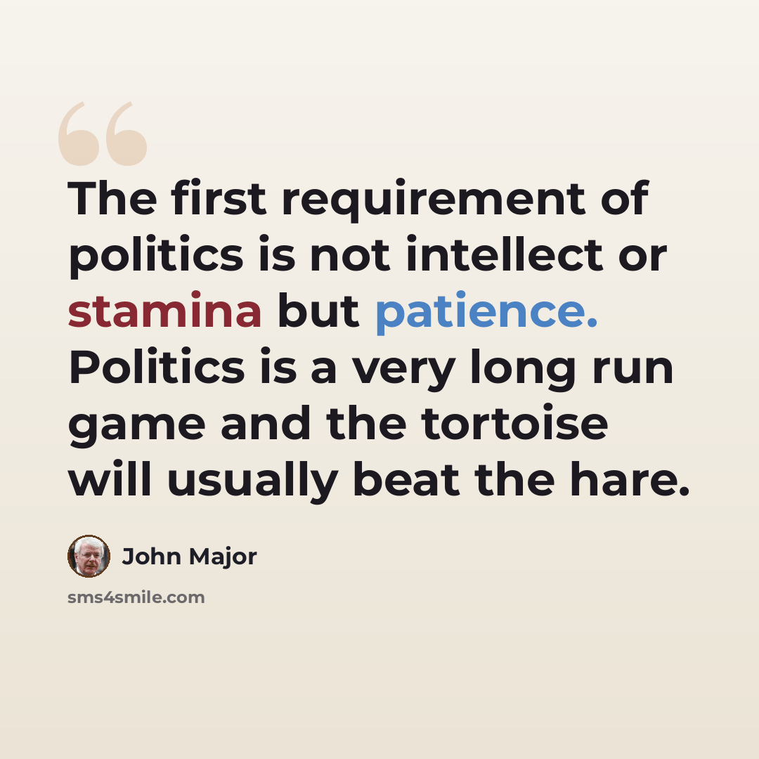 “The first requirement of politics is not intellect or stamina but patience. Politics is a very long run game and the tortoise will usually beat the hare.” quote by John Major