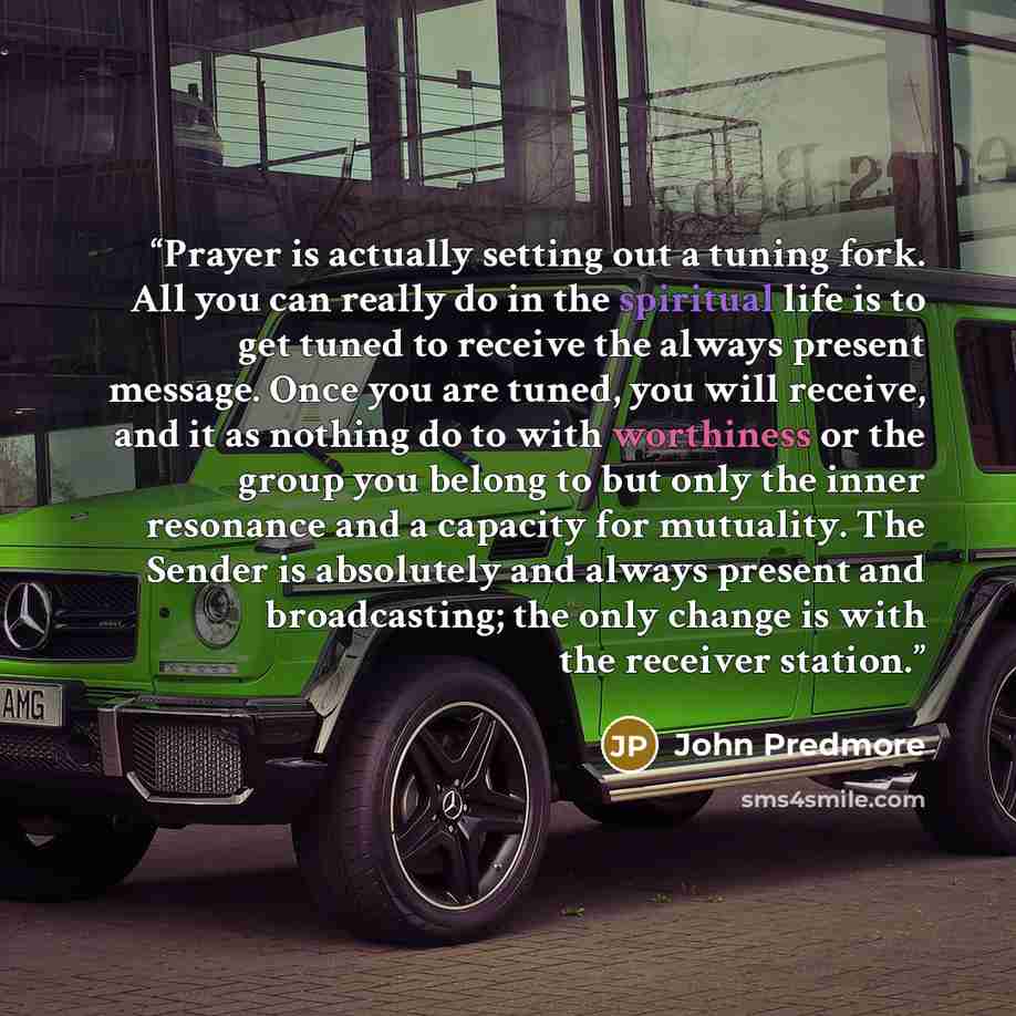 “Prayer is actually setting out a tuning fork. All you can really do in the spiritual life is to get tuned to receive the always present message. Once you are tuned, you will receive, and it as nothing do to with worthiness or the group you belong to but only the inner resonance and a capacity for…” quote by John Predmore