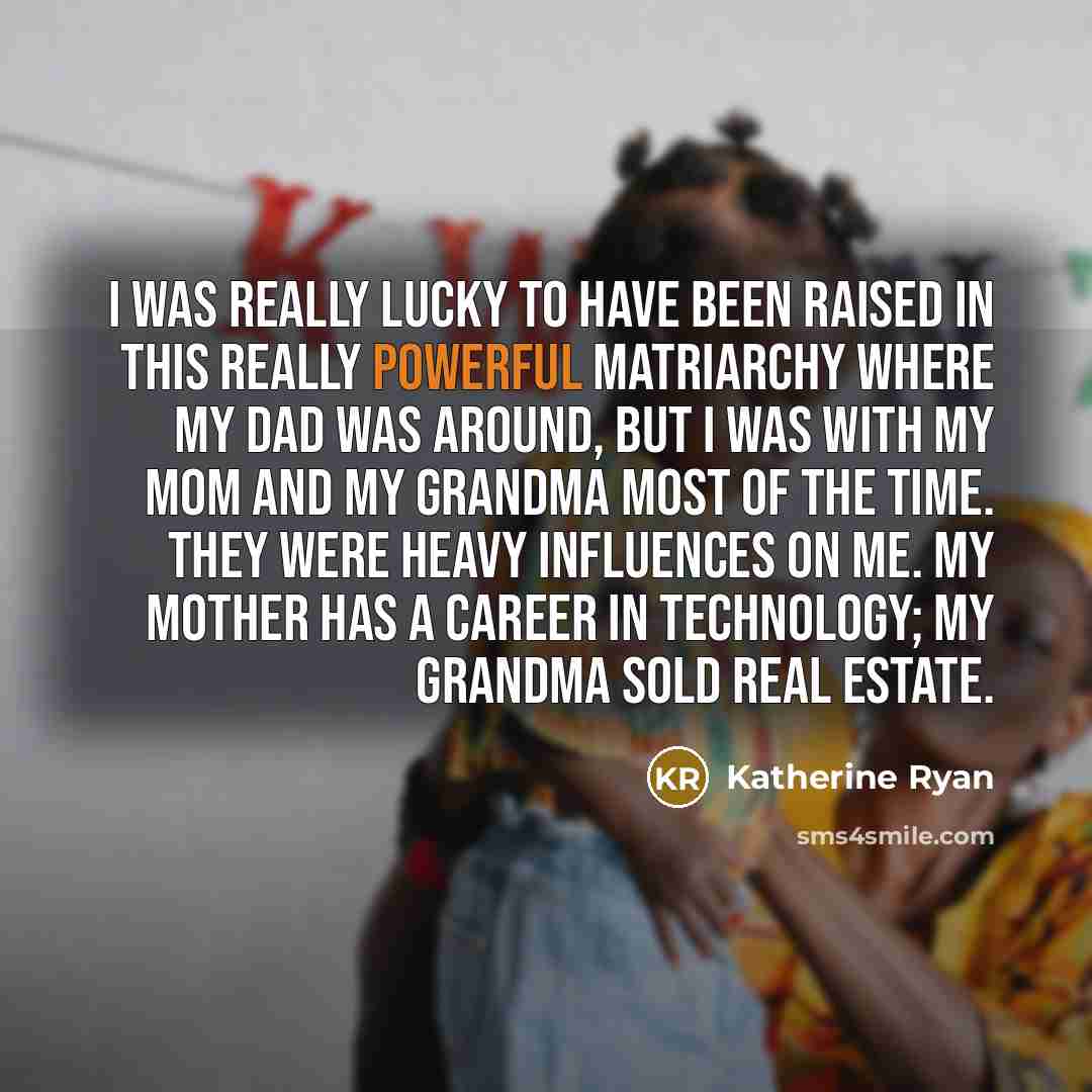 “I was really lucky to have been raised in this really powerful matriarchy where my dad was around, but I was with my mom and my grandma most of the time. They were heavy influences on me. My mother has a career in technology; my grandma sold real estate.” quote by Katherine Ryan