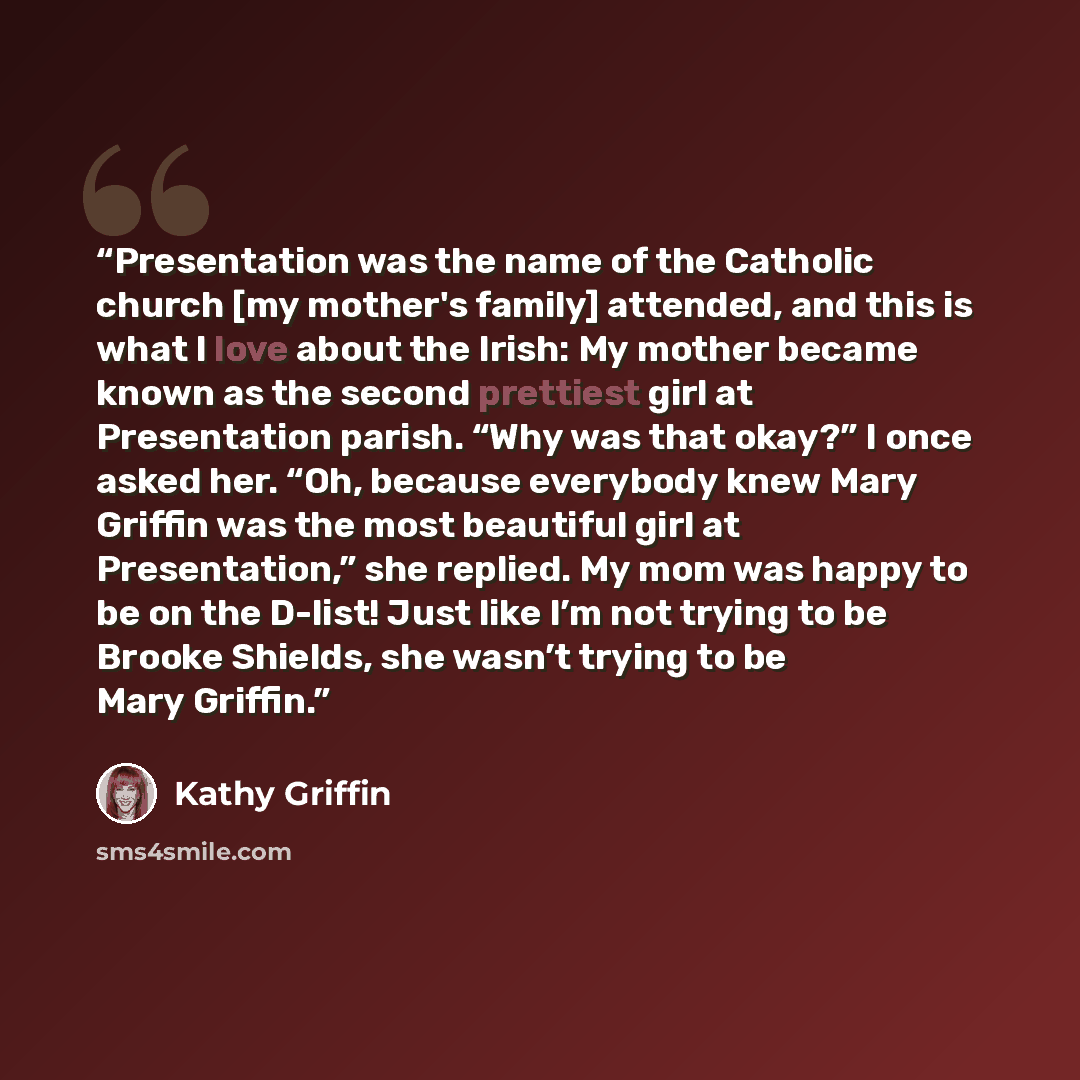 “Presentation was the name of the Catholic church [my mother's family] attended, and this is what I love about the Irish: My mother became known as the second prettiest girl at Presentation parish. “Why was that okay?” I once asked her. “Oh, because everybody knew Mary Griffin was the most…” quote by Kathy Griffin