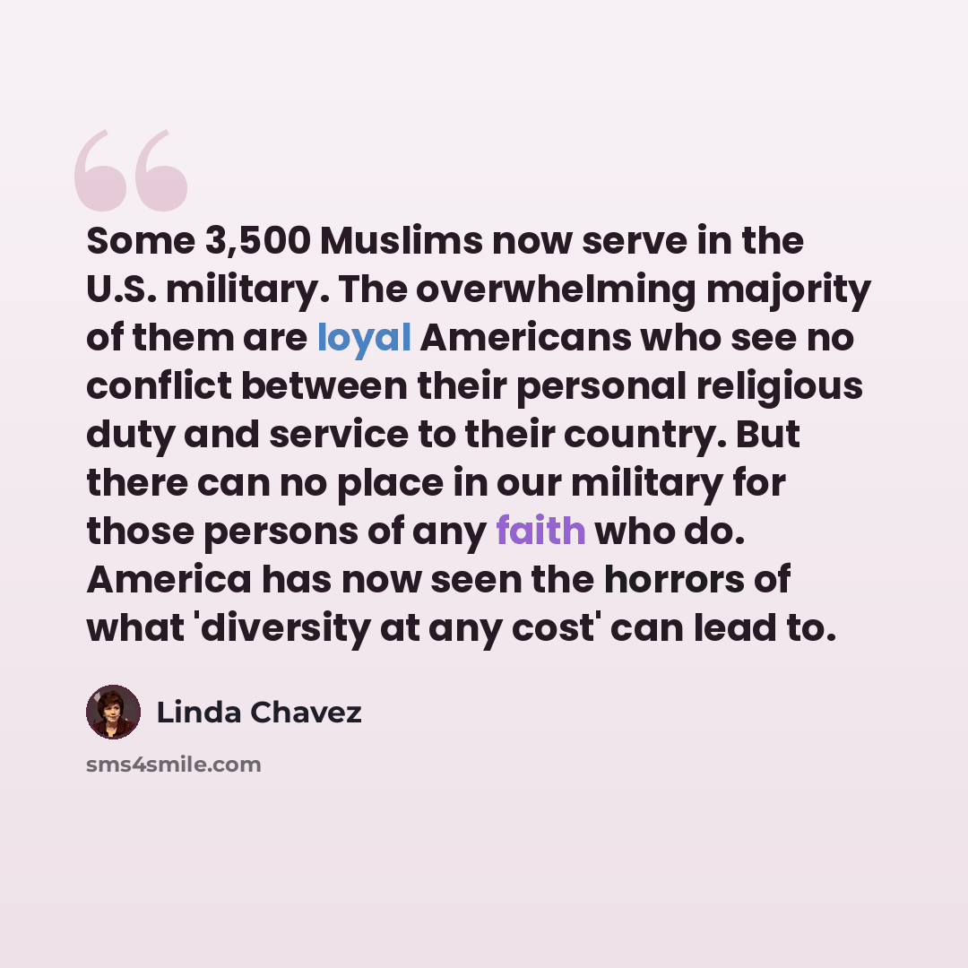 “Some 3,500 Muslims now serve in the U.S. military. The overwhelming majority of them are loyal Americans who see no conflict between their personal religious duty and service to their country. But there can no place in our military for those persons of any faith who do. America has now seen the…” quote by Linda Chavez