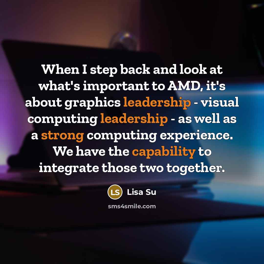 “When I step back and look at what's important to AMD, it's about graphics leadership - visual computing leadership - as well as a strong computing experience. We have the capability to integrate those two together.” quote by Lisa Su