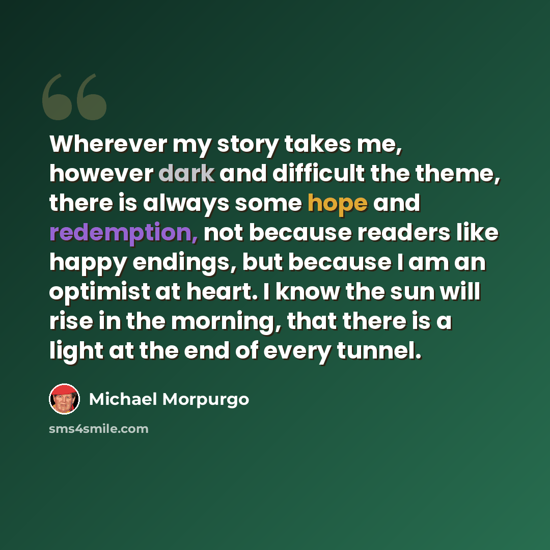 “Wherever my story takes me, however dark and difficult the theme, there is always some hope and redemption, not because readers like happy endings, but because I am an optimist at heart. I know the sun will rise in the morning, that there is a light at the end of every tunnel.” quote by Michael Morpurgo