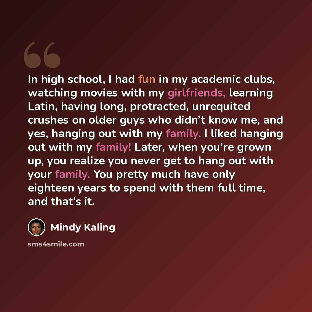 “In high school, I had fun in my academic clubs, watching movies with my girlfriends, learning Latin, having long, protracted, unrequited crushes on older guys who didn’t know me, and yes, hanging out with my family. I liked hanging out with my family! Later, when you’re grown up, you realize you…” quote by Mindy Kaling