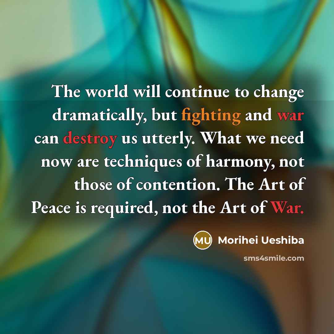 “The world will continue to change dramatically, but fighting and war can destroy us utterly. What we need now are techniques of harmony, not those of contention. The Art of Peace is required, not the Art of War.” quote by Morihei Ueshiba