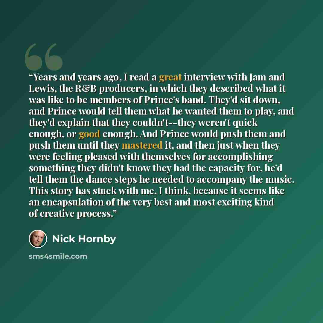 “Years and years ago, I read a great interview with Jam and Lewis, the R&B producers, in which they described what it was like to be members of Prince's band. They'd sit down, and Prince would tell them what he wanted them to play, and they'd explain that they couldn't--they weren't quick enough…” quote by Nick Hornby