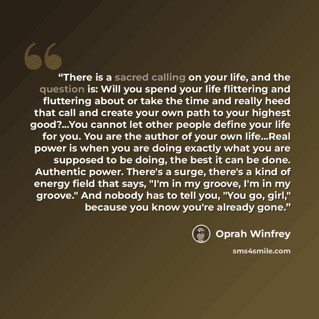 “There is a sacred calling on your life, and the question is: Will you spend your life flittering and fluttering about or take the time and really heed that call and create your own path to your highest good?...You cannot let other people define your life for you. You are the author of your own…” quote by Oprah Winfrey