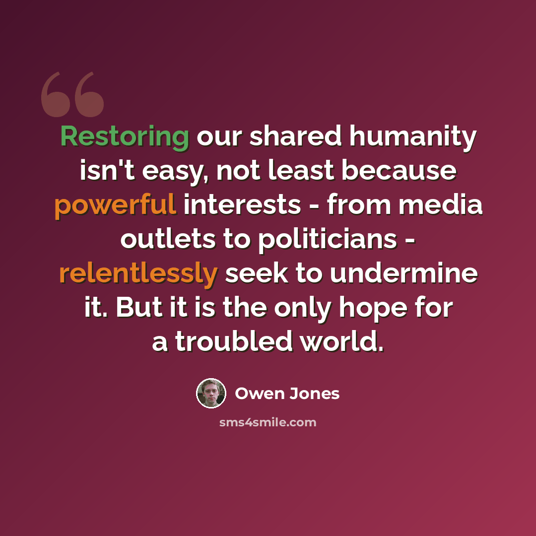 “Restoring our shared humanity isn't easy, not least because powerful interests - from media outlets to politicians - relentlessly seek to undermine it. But it is the only hope for a troubled world.” quote by Owen Jones