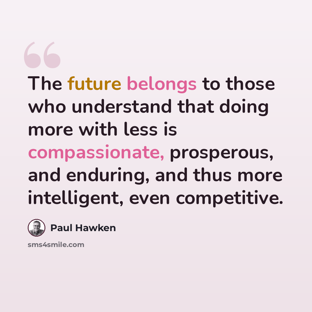“The future belongs to those who understand that doing more with less is compassionate, prosperous, and enduring, and thus more intelligent, even competitive.” quote by Paul Hawken
