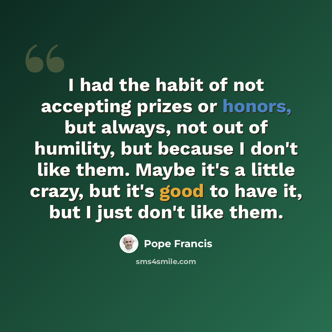 “I had the habit of not accepting prizes or honors, but always, not out of humility, but because I don't like them. Maybe it's a little crazy, but it's good to have it, but I just don't like them.” quote by Pope Francis