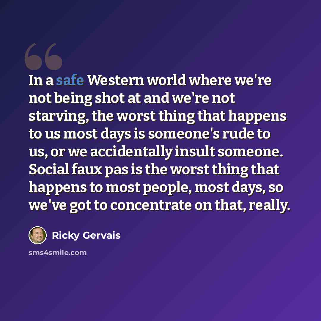 “In a safe Western world where we're not being shot at and we're not starving, the worst thing that happens to us most days is someone's rude to us, or we accidentally insult someone. Social faux pas is the worst thing that happens to most people, most days, so we've got to concentrate on that…” quote by Ricky Gervais