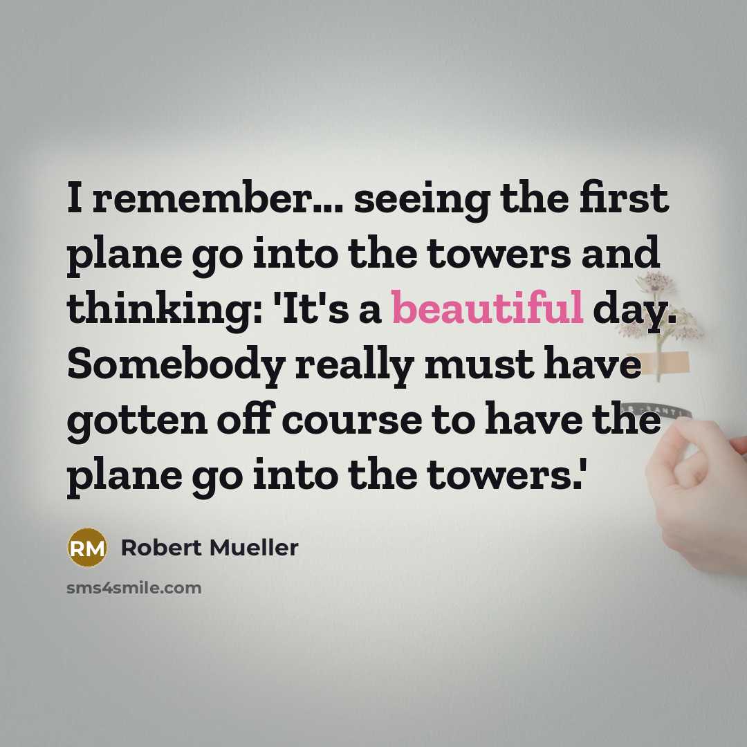 “I remember... seeing the first plane go into the towers and thinking: 'It's a beautiful day. Somebody really must have gotten off course to have the plane go into the towers.'” quote by Robert Mueller