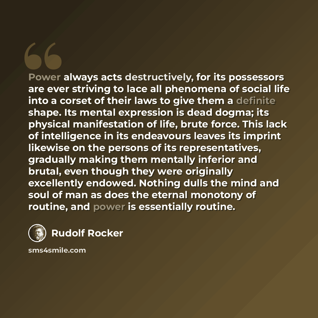 “Power always acts destructively, for its possessors are ever striving to lace all phenomena of social life into a corset of their laws to give them a definite shape. Its mental expression is dead dogma; its physical manifestation of life, brute force. This lack of intelligence in its endeavours…” quote by Rudolf Rocker