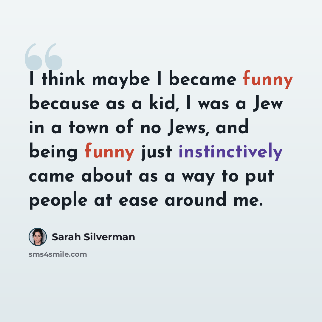 “I think maybe I became funny because as a kid, I was a Jew in a town of no Jews, and being funny just instinctively came about as a way to put people at ease around me.” quote by Sarah Silverman